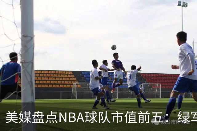 美媒盘点NBA球队市值前五：绿军80亿无缘上榜，湖人125亿仅第三